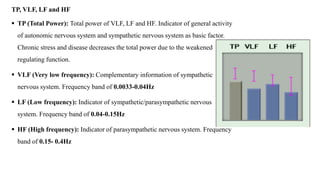 TP, VLF, LF and HF
 TP (Total Power): Total power of VLF, LF and HF. Indicator of general activity
of autonomic nervous system and sympathetic nervous system as basic factor.
Chronic stress and disease decreases the total power due to the weakened
regulating function.
 VLF (Very low frequency): Complementary information of sympathetic
nervous system. Frequency band of 0.0033-0.04Hz
 LF (Low frequency): Indicator of sympathetic/parasympathetic nervous
system. Frequency band of 0.04-0.15Hz
 HF (High frequency): Indicator of parasympathetic nervous system. Frequency
band of 0.15- 0.4Hz
 