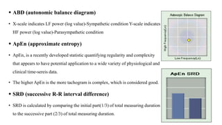  ABD (autonomic balance diagram)
• X-scale indicates LF power (log value)-Sympathetic condition Y-scale indicates
HF power (log value)-Parasympathetic condition
 ApEn (approximate entropy)
• ApEn, is a recently developed statistic quantifying regularity and complexity
that appears to have potential application to a wide variety of physiological and
clinical time-sereis data.
• The higher ApEn is the more tachogram is complex, which is considered good.
 SRD (successive R-R interval difference)
• SRD is calculated by comparing the initial part(1/3) of total measuring duration
to the successive part (2/3) of total measuring duration.
 