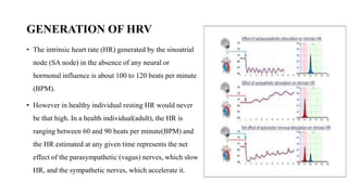 GENERATION OF HRV
• The intrinsic heart rate (HR) generated by the sinoatrial
node (SA node) in the absence of any neural or
hormonal influence is about 100 to 120 beats per minute
(BPM).
• However in healthy individual resting HR would never
be that high. In a health individual(adult), the HR is
ranging between 60 and 90 beats per minute(BPM) and
the HR estimated at any given time represents the net
effect of the parasympathetic (vagus) nerves, which slow
HR, and the sympathetic nerves, which accelerate it.
 