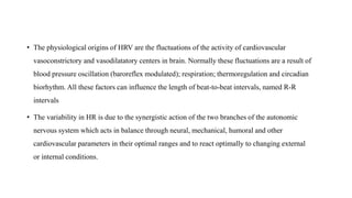 • The physiological origins of HRV are the fluctuations of the activity of cardiovascular
vasoconstrictory and vasodilatatory centers in brain. Normally these fluctuations are a result of
blood pressure oscillation (baroreflex modulated); respiration; thermoregulation and circadian
biorhythm. All these factors can influence the length of beat-to-beat intervals, named R-R
intervals
• The variability in HR is due to the synergistic action of the two branches of the autonomic
nervous system which acts in balance through neural, mechanical, humoral and other
cardiovascular parameters in their optimal ranges and to react optimally to changing external
or internal conditions.
 