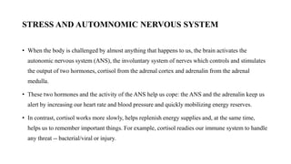 STRESS AND AUTOMNOMIC NERVOUS SYSTEM
• When the body is challenged by almost anything that happens to us, the brain activates the
autonomic nervous system (ANS), the involuntary system of nerves which controls and stimulates
the output of two hormones, cortisol from the adrenal cortex and adrenalin from the adrenal
medulla.
• These two hormones and the activity of the ANS help us cope: the ANS and the adrenalin keep us
alert by increasing our heart rate and blood pressure and quickly mobilizing energy reserves.
• In contrast, cortisol works more slowly, helps replenish energy supplies and, at the same time,
helps us to remember important things. For example, cortisol readies our immune system to handle
any threat -- bacterial/viral or injury.
 