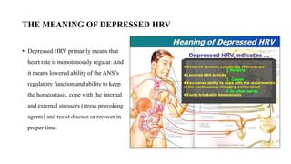 THE MEANING OF DEPRESSED HRV
• Depressed HRV primarily means that
heart rate is monotonously regular. And
it means lowered ability of the ANS’s
regulatory function and ability to keep
the homeostasis, cope with the internal
and external stressors (stress provoking
agents) and resist disease or recover in
proper time.
 
