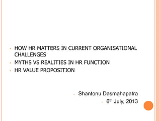 • HOW HR MATTERS IN CURRENT ORGANISATIONAL
CHALLENGES
• MYTHS VS REALITIES IN HR FUNCTION
• HR VALUE PROPOSITION
- Shantonu Dasmahapatra
- 6th July, 2013
 