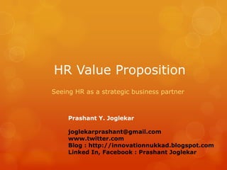 HR Value Proposition
Seeing HR as a strategic business partner

Prashant Y. Joglekar
joglekarprashant@gmail.com
www.twitter.com
Blog : http://innovationnukkad.blogspot.com
Linked In, Facebook : Prashant Joglekar

 