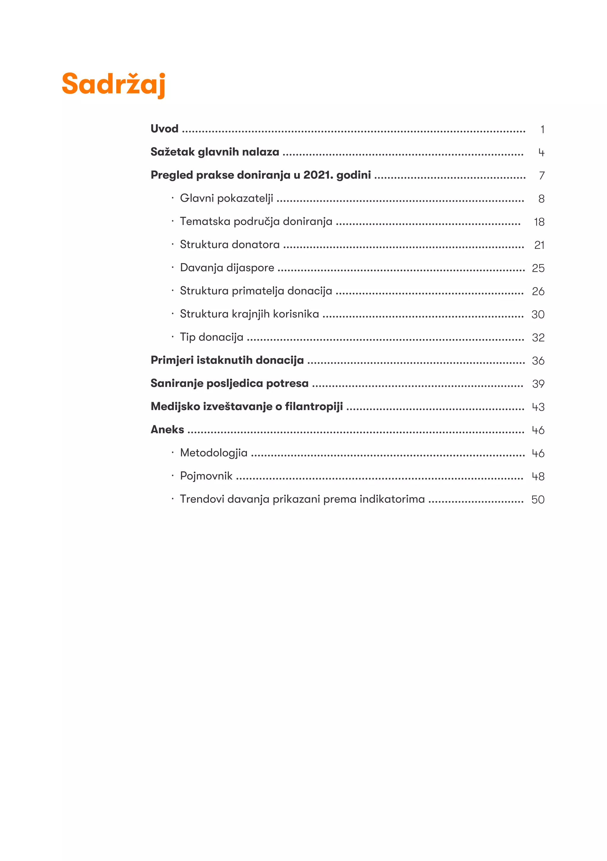 Uvod ........................................................................................................
Sažetak glavnih nalaza .........................................................................
Pregled prakse doniranja u 2021. godini ..............................................
· Glavni pokazatelji ...........................................................................
· Tematska područja doniranja ........................................................
· Struktura donatora .........................................................................
· Davanja dijaspore ...........................................................................
· Struktura primatelja donacija .........................................................
· Struktura krajnjih korisnika .............................................................
· Tip donacija ....................................................................................
Primjeri istaknutih donacija ..................................................................
Saniranje posljedica potresa ................................................................
Medijsko izveštavanje o ﬁlantropiji ......................................................
Aneks ......................................................................................................
· Metodologjia ...................................................................................
· Pojmovnik .......................................................................................
· Trendovi davanja prikazani prema indikatorima .............................
1
4
7
8
18
21
25
26
30
32
36
39
43
46
46
48
50
Sadržaj
 