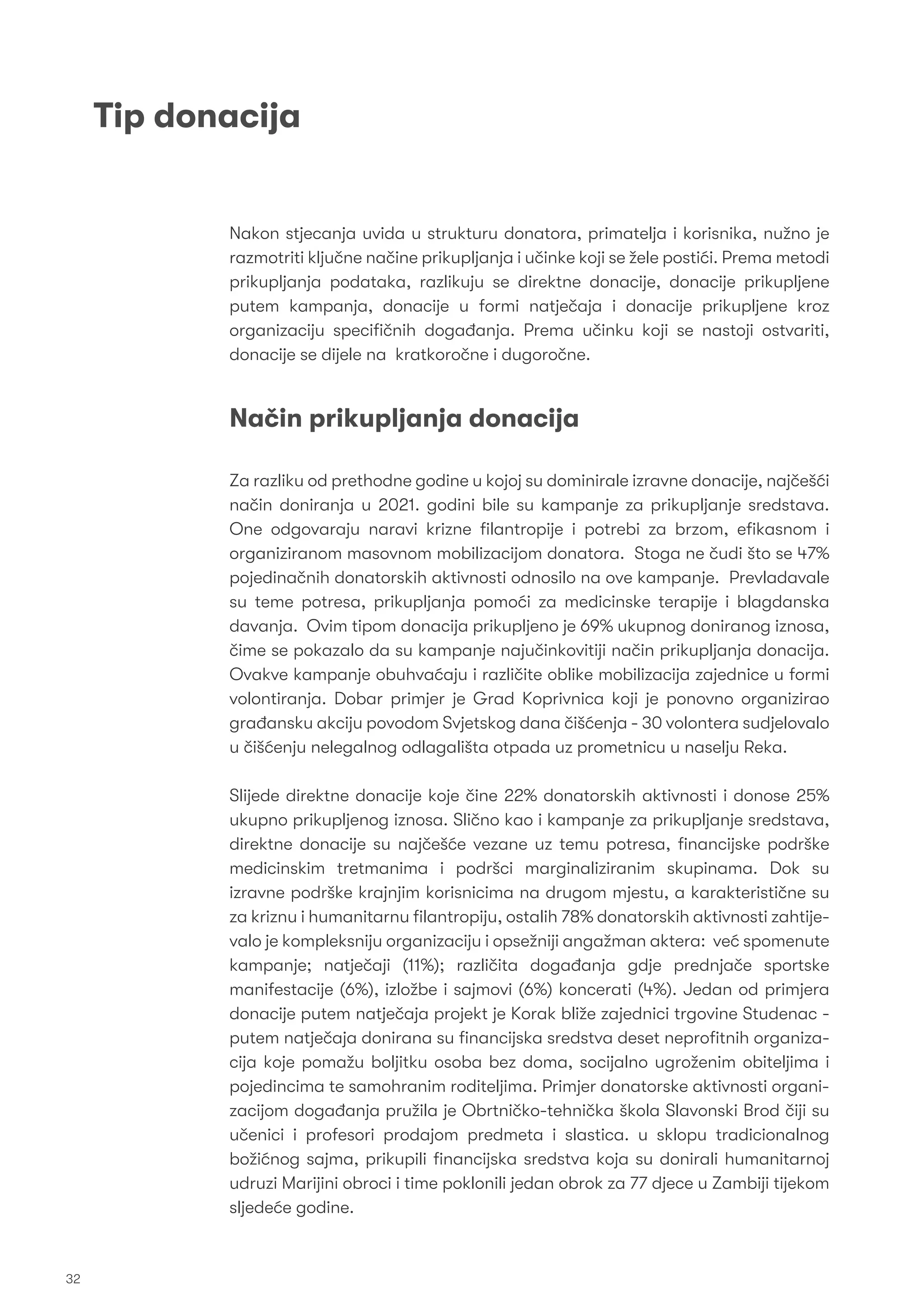 Tip donacija
Nakon stjecanja uvida u strukturu donatora, primatelja i korisnika, nužno je
razmotriti ključne načine prikupljanja i učinke koji se žele postići. Prema metodi
prikupljanja podataka, razlikuju se direktne donacije, donacije prikupljene
putem kampanja, donacije u formi natječaja i donacije prikupljene kroz
organizaciju speciﬁčnih događanja. Prema učinku koji se nastoji ostvariti,
donacije se dijele na kratkoročne i dugoročne.
Za razliku od prethodne godine u kojoj su dominirale izravne donacije, najčešći
način doniranja u 2021. godini bile su kampanje za prikupljanje sredstava.
One odgovaraju naravi krizne ﬁlantropije i potrebi za brzom, eﬁkasnom i
organiziranom masovnom mobilizacijom donatora. Stoga ne čudi što se 47%
pojedinačnih donatorskih aktivnosti odnosilo na ove kampanje. Prevladavale
su teme potresa, prikupljanja pomoći za medicinske terapije i blagdanska
davanja. Ovim tipom donacija prikupljeno je 69% ukupnog doniranog iznosa,
čime se pokazalo da su kampanje najučinkovitiji način prikupljanja donacija.
Ovakve kampanje obuhvaćaju i različite oblike mobilizacija zajednice u formi
volontiranja. Dobar primjer je Grad Koprivnica koji je ponovno organizirao
građansku akciju povodom Svjetskog dana čišćenja - 30 volontera sudjelovalo
u čišćenju nelegalnog odlagališta otpada uz prometnicu u naselju Reka.
Slijede direktne donacije koje čine 22% donatorskih aktivnosti i donose 25%
ukupno prikupljenog iznosa. Slično kao i kampanje za prikupljanje sredstava,
direktne donacije su najčešće vezane uz temu potresa, ﬁnancijske podrške
medicinskim tretmanima i podršci marginaliziranim skupinama. Dok su
izravne podrške krajnjim korisnicima na drugom mjestu, a karakteristične su
za kriznu i humanitarnu ﬁlantropiju, ostalih 78% donatorskih aktivnosti zahtije-
valo je kompleksniju organizaciju i opsežniji angažman aktera: već spomenute
kampanje; natječaji (11%); različita događanja gdje prednjače sportske
manifestacije (6%), izložbe i sajmovi (6%) koncerati (4%). Jedan od primjera
donacije putem natječaja projekt je Korak bliže zajednici trgovine Studenac -
putem natječaja donirana su ﬁnancijska sredstva deset neproﬁtnih organiza-
cija koje pomažu boljitku osoba bez doma, socijalno ugroženim obiteljima i
pojedincima te samohranim roditeljima. Primjer donatorske aktivnosti organi-
zacijom događanja pružila je Obrtničko-tehnička škola Slavonski Brod čiji su
učenici i profesori prodajom predmeta i slastica. u sklopu tradicionalnog
božićnog sajma, prikupili ﬁnancijska sredstva koja su donirali humanitarnoj
udruzi Marijini obroci i time poklonili jedan obrok za 77 djece u Zambiji tijekom
sljedeće godine.
Način prikupljanja donacija
32
 