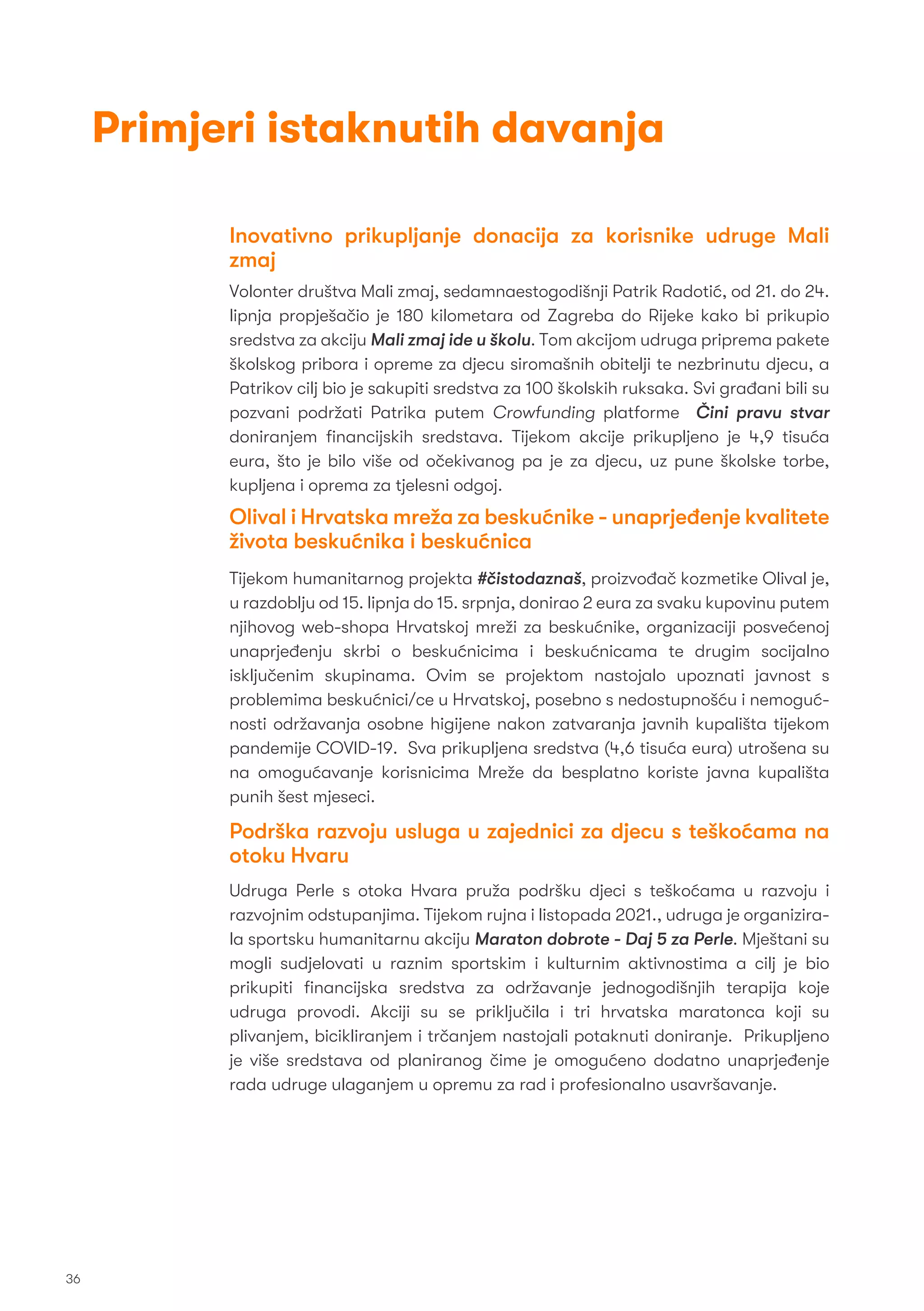 Inovativno prikupljanje donacija za korisnike udruge Mali
zmaj
Volonter društva Mali zmaj, sedamnaestogodišnji Patrik Radotić, od 21. do 24.
lipnja propješačio je 180 kilometara od Zagreba do Rijeke kako bi prikupio
sredstva za akciju Mali zmaj ide u školu. Tom akcijom udruga priprema pakete
školskog pribora i opreme za djecu siromašnih obitelji te nezbrinutu djecu, a
Patrikov cilj bio je sakupiti sredstva za 100 školskih ruksaka. Svi građani bili su
pozvani podržati Patrika putem Crowfunding platforme Čini pravu stvar
doniranjem ﬁnancijskih sredstava. Tijekom akcije prikupljeno je 4,9 tisuća
eura, što je bilo više od očekivanog pa je za djecu, uz pune školske torbe,
kupljena i oprema za tjelesni odgoj.
Olival i Hrvatska mreža za beskućnike - unaprjeđenje kvalitete
života beskućnika i beskućnica
Tijekom humanitarnog projekta #čistodaznaš, proizvođač kozmetike Olival je,
u razdoblju od 15. lipnja do 15. srpnja, donirao 2 eura za svaku kupovinu putem
njihovog web-shopa Hrvatskoj mreži za beskućnike, organizaciji posvećenoj
unaprjeđenju skrbi o beskućnicima i beskućnicama te drugim socijalno
isključenim skupinama. Ovim se projektom nastojalo upoznati javnost s
problemima beskućnici/ce u Hrvatskoj, posebno s nedostupnošću i nemoguć-
nosti održavanja osobne higijene nakon zatvaranja javnih kupališta tijekom
pandemije COVID-19. Sva prikupljena sredstva (4,6 tisuća eura) utrošena su
na omogućavanje korisnicima Mreže da besplatno koriste javna kupališta
punih šest mjeseci.
Podrška razvoju usluga u zajednici za djecu s teškoćama na
otoku Hvaru
Udruga Perle s otoka Hvara pruža podršku djeci s teškoćama u razvoju i
razvojnim odstupanjima. Tijekom rujna i listopada 2021., udruga je organizira-
la sportsku humanitarnu akciju Maraton dobrote - Daj 5 za Perle. Mještani su
mogli sudjelovati u raznim sportskim i kulturnim aktivnostima a cilj je bio
prikupiti ﬁnancijska sredstva za održavanje jednogodišnjih terapija koje
udruga provodi. Akciji su se priključila i tri hrvatska maratonca koji su
plivanjem, bicikliranjem i trčanjem nastojali potaknuti doniranje. Prikupljeno
je više sredstava od planiranog čime je omogućeno dodatno unaprjeđenje
rada udruge ulaganjem u opremu za rad i profesionalno usavršavanje.
36
Primjeri istaknutih davanja
 