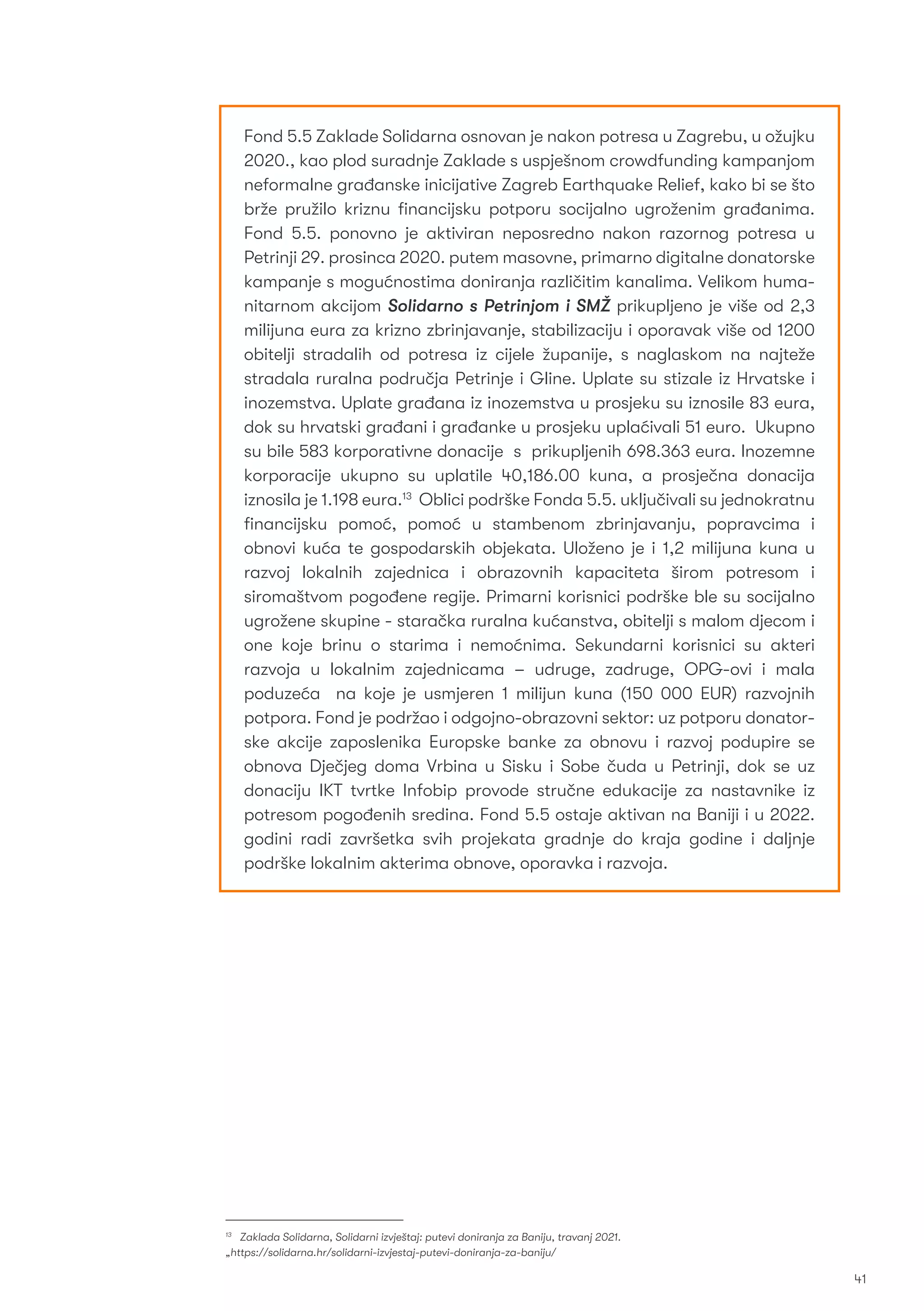 41
Fond 5.5 Zaklade Solidarna osnovan je nakon potresa u Zagrebu, u ožujku
2020., kao plod suradnje Zaklade s uspješnom crowdfunding kampanjom
neformalne građanske inicijative Zagreb Earthquake Relief, kako bi se što
brže pružilo kriznu ﬁnancijsku potporu socijalno ugroženim građanima.
Fond 5.5. ponovno je aktiviran neposredno nakon razornog potresa u
Petrinji 29. prosinca 2020. putem masovne, primarno digitalne donatorske
kampanje s mogućnostima doniranja različitim kanalima. Velikom huma-
nitarnom akcijom Solidarno s Petrinjom i SMŽ prikupljeno je više od 2,3
milijuna eura za krizno zbrinjavanje, stabilizaciju i oporavak više od 1200
obitelji stradalih od potresa iz cijele županije, s naglaskom na najteže
stradala ruralna područja Petrinje i Gline. Uplate su stizale iz Hrvatske i
inozemstva. Uplate građana iz inozemstva u prosjeku su iznosile 83 eura,
dok su hrvatski građani i građanke u prosjeku uplaćivali 51 euro. Ukupno
su bile 583 korporativne donacije s prikupljenih 698.363 eura. Inozemne
korporacije ukupno su uplatile 40,186.00 kuna, a prosječna donacija
iznosila je 1.198 eura.13
Oblici podrške Fonda 5.5. uključivali su jednokratnu
ﬁnancijsku pomoć, pomoć u stambenom zbrinjavanju, popravcima i
obnovi kuća te gospodarskih objekata. Uloženo je i 1,2 milijuna kuna u
razvoj lokalnih zajednica i obrazovnih kapaciteta širom potresom i
siromaštvom pogođene regije. Primarni korisnici podrške ble su socijalno
ugrožene skupine - staračka ruralna kućanstva, obitelji s malom djecom i
one koje brinu o starima i nemoćnima. Sekundarni korisnici su akteri
razvoja u lokalnim zajednicama – udruge, zadruge, OPG-ovi i mala
poduzeća na koje je usmjeren 1 milijun kuna (150 000 EUR) razvojnih
potpora. Fond je podržao i odgojno-obrazovni sektor: uz potporu donator-
ske akcije zaposlenika Europske banke za obnovu i razvoj podupire se
obnova Dječjeg doma Vrbina u Sisku i Sobe čuda u Petrinji, dok se uz
donaciju IKT tvrtke Infobip provode stručne edukacije za nastavnike iz
potresom pogođenih sredina. Fond 5.5 ostaje aktivan na Baniji i u 2022.
godini radi završetka svih projekata gradnje do kraja godine i daljnje
podrške lokalnim akterima obnove, oporavka i razvoja.
13
Zaklada Solidarna, Solidarni izvještaj: putevi doniranja za Baniju, travanj 2021.
„https://solidarna.hr/solidarni-izvjestaj-putevi-doniranja-za-baniju/
 