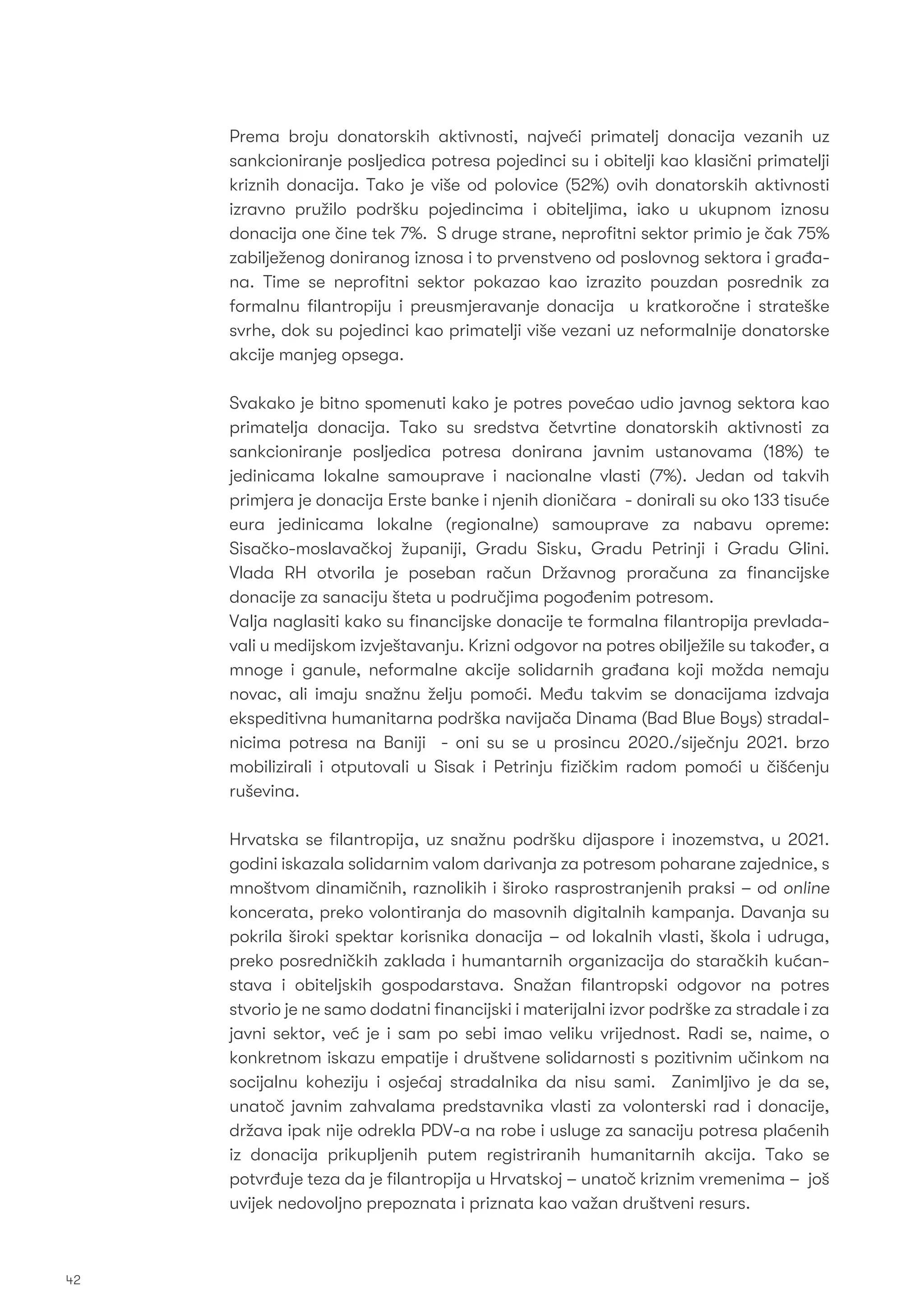 Prema broju donatorskih aktivnosti, najveći primatelj donacija vezanih uz
sankcioniranje posljedica potresa pojedinci su i obitelji kao klasični primatelji
kriznih donacija. Tako je više od polovice (52%) ovih donatorskih aktivnosti
izravno pružilo podršku pojedincima i obiteljima, iako u ukupnom iznosu
donacija one čine tek 7%. S druge strane, neproﬁtni sektor primio je čak 75%
zabilježenog doniranog iznosa i to prvenstveno od poslovnog sektora i građa-
na. Time se neproﬁtni sektor pokazao kao izrazito pouzdan posrednik za
formalnu ﬁlantropiju i preusmjeravanje donacija u kratkoročne i strateške
svrhe, dok su pojedinci kao primatelji više vezani uz neformalnije donatorske
akcije manjeg opsega.
Svakako je bitno spomenuti kako je potres povećao udio javnog sektora kao
primatelja donacija. Tako su sredstva četvrtine donatorskih aktivnosti za
sankcioniranje posljedica potresa donirana javnim ustanovama (18%) te
jedinicama lokalne samouprave i nacionalne vlasti (7%). Jedan od takvih
primjera je donacija Erste banke i njenih dioničara - donirali su oko 133 tisuće
eura jedinicama lokalne (regionalne) samouprave za nabavu opreme:
Sisačko-moslavačkoj županiji, Gradu Sisku, Gradu Petrinji i Gradu Glini.
Vlada RH otvorila je poseban račun Državnog proračuna za ﬁnancijske
donacije za sanaciju šteta u područjima pogođenim potresom.
Valja naglasiti kako su ﬁnancijske donacije te formalna ﬁlantropija prevlada-
vali u medijskom izvještavanju. Krizni odgovor na potres obilježile su također, a
mnoge i ganule, neformalne akcije solidarnih građana koji možda nemaju
novac, ali imaju snažnu želju pomoći. Među takvim se donacijama izdvaja
ekspeditivna humanitarna podrška navijača Dinama (Bad Blue Boys) stradal-
nicima potresa na Baniji - oni su se u prosincu 2020./siječnju 2021. brzo
mobilizirali i otputovali u Sisak i Petrinju ﬁzičkim radom pomoći u čišćenju
ruševina.
Hrvatska se ﬁlantropija, uz snažnu podršku dijaspore i inozemstva, u 2021.
godini iskazala solidarnim valom darivanja za potresom poharane zajednice, s
mnoštvom dinamičnih, raznolikih i široko rasprostranjenih praksi – od online
koncerata, preko volontiranja do masovnih digitalnih kampanja. Davanja su
pokrila široki spektar korisnika donacija – od lokalnih vlasti, škola i udruga,
preko posredničkih zaklada i humantarnih organizacija do staračkih kućan-
stava i obiteljskih gospodarstava. Snažan ﬁlantropski odgovor na potres
stvorio je ne samo dodatni ﬁnancijski i materijalni izvor podrške za stradale i za
javni sektor, već je i sam po sebi imao veliku vrijednost. Radi se, naime, o
konkretnom iskazu empatije i društvene solidarnosti s pozitivnim učinkom na
socijalnu koheziju i osjećaj stradalnika da nisu sami. Zanimljivo je da se,
unatoč javnim zahvalama predstavnika vlasti za volonterski rad i donacije,
država ipak nije odrekla PDV-a na robe i usluge za sanaciju potresa plaćenih
iz donacija prikupljenih putem registriranih humanitarnih akcija. Tako se
potvrđuje teza da je ﬁlantropija u Hrvatskoj – unatoč kriznim vremenima – još
uvijek nedovoljno prepoznata i priznata kao važan društveni resurs.
42
 