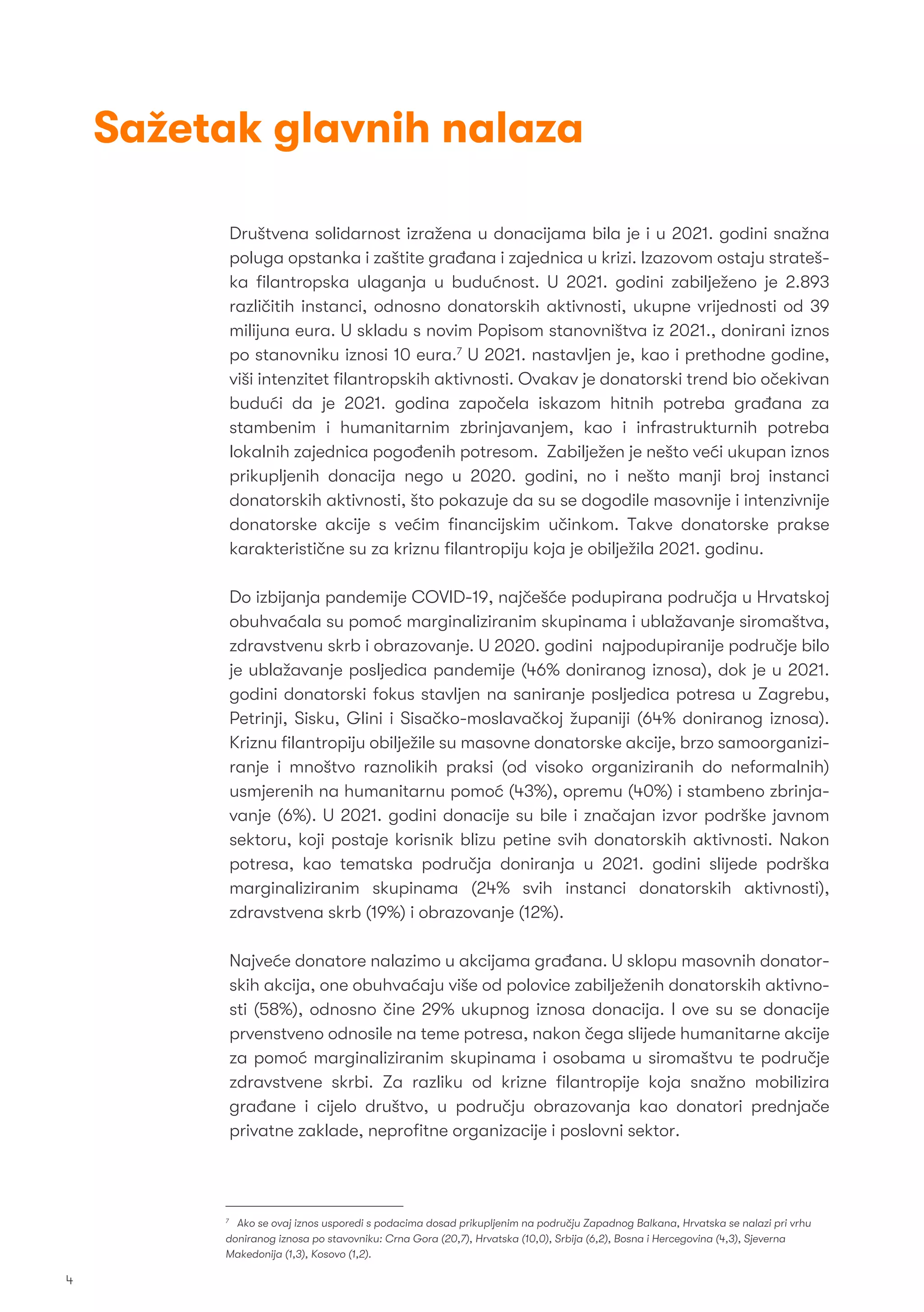 Sažetak glavnih nalaza
Društvena solidarnost izražena u donacijama bila je i u 2021. godini snažna
poluga opstanka i zaštite građana i zajednica u krizi. Izazovom ostaju strateš-
ka ﬁlantropska ulaganja u budućnost. U 2021. godini zabilježeno je 2.893
različitih instanci, odnosno donatorskih aktivnosti, ukupne vrijednosti od 39
milijuna eura. U skladu s novim Popisom stanovništva iz 2021., donirani iznos
po stanovniku iznosi 10 eura.7
U 2021. nastavljen je, kao i prethodne godine,
viši intenzitet ﬁlantropskih aktivnosti. Ovakav je donatorski trend bio očekivan
budući da je 2021. godina započela iskazom hitnih potreba građana za
stambenim i humanitarnim zbrinjavanjem, kao i infrastrukturnih potreba
lokalnih zajednica pogođenih potresom. Zabilježen je nešto veći ukupan iznos
prikupljenih donacija nego u 2020. godini, no i nešto manji broj instanci
donatorskih aktivnosti, što pokazuje da su se dogodile masovnije i intenzivnije
donatorske akcije s većim ﬁnancijskim učinkom. Takve donatorske prakse
karakteristične su za kriznu ﬁlantropiju koja je obilježila 2021. godinu.
Do izbijanja pandemije COVID-19, najčešće podupirana područja u Hrvatskoj
obuhvaćala su pomoć marginaliziranim skupinama i ublažavanje siromaštva,
zdravstvenu skrb i obrazovanje. U 2020. godini najpodupiranije područje bilo
je ublažavanje posljedica pandemije (46% doniranog iznosa), dok je u 2021.
godini donatorski fokus stavljen na saniranje posljedica potresa u Zagrebu,
Petrinji, Sisku, Glini i Sisačko-moslavačkoj županiji (64% doniranog iznosa).
Kriznu ﬁlantropiju obilježile su masovne donatorske akcije, brzo samoorganizi-
ranje i mnoštvo raznolikih praksi (od visoko organiziranih do neformalnih)
usmjerenih na humanitarnu pomoć (43%), opremu (40%) i stambeno zbrinja-
vanje (6%). U 2021. godini donacije su bile i značajan izvor podrške javnom
sektoru, koji postaje korisnik blizu petine svih donatorskih aktivnosti. Nakon
potresa, kao tematska područja doniranja u 2021. godini slijede podrška
marginaliziranim skupinama (24% svih instanci donatorskih aktivnosti),
zdravstvena skrb (19%) i obrazovanje (12%).
Najveće donatore nalazimo u akcijama građana. U sklopu masovnih donator-
skih akcija, one obuhvaćaju više od polovice zabilježenih donatorskih aktivno-
sti (58%), odnosno čine 29% ukupnog iznosa donacija. I ove su se donacije
prvenstveno odnosile na teme potresa, nakon čega slijede humanitarne akcije
za pomoć marginaliziranim skupinama i osobama u siromaštvu te područje
zdravstvene skrbi. Za razliku od krizne ﬁlantropije koja snažno mobilizira
građane i cijelo društvo, u području obrazovanja kao donatori prednjače
privatne zaklade, neproﬁtne organizacije i poslovni sektor.
7
Ako se ovaj iznos usporedi s podacima dosad prikupljenim na području Zapadnog Balkana, Hrvatska se nalazi pri vrhu
doniranog iznosa po stavovniku: Crna Gora (20,7), Hrvatska (10,0), Srbija (6,2), Bosna i Hercegovina (4,3), Sjeverna
Makedonija (1,3), Kosovo (1,2).
4
 