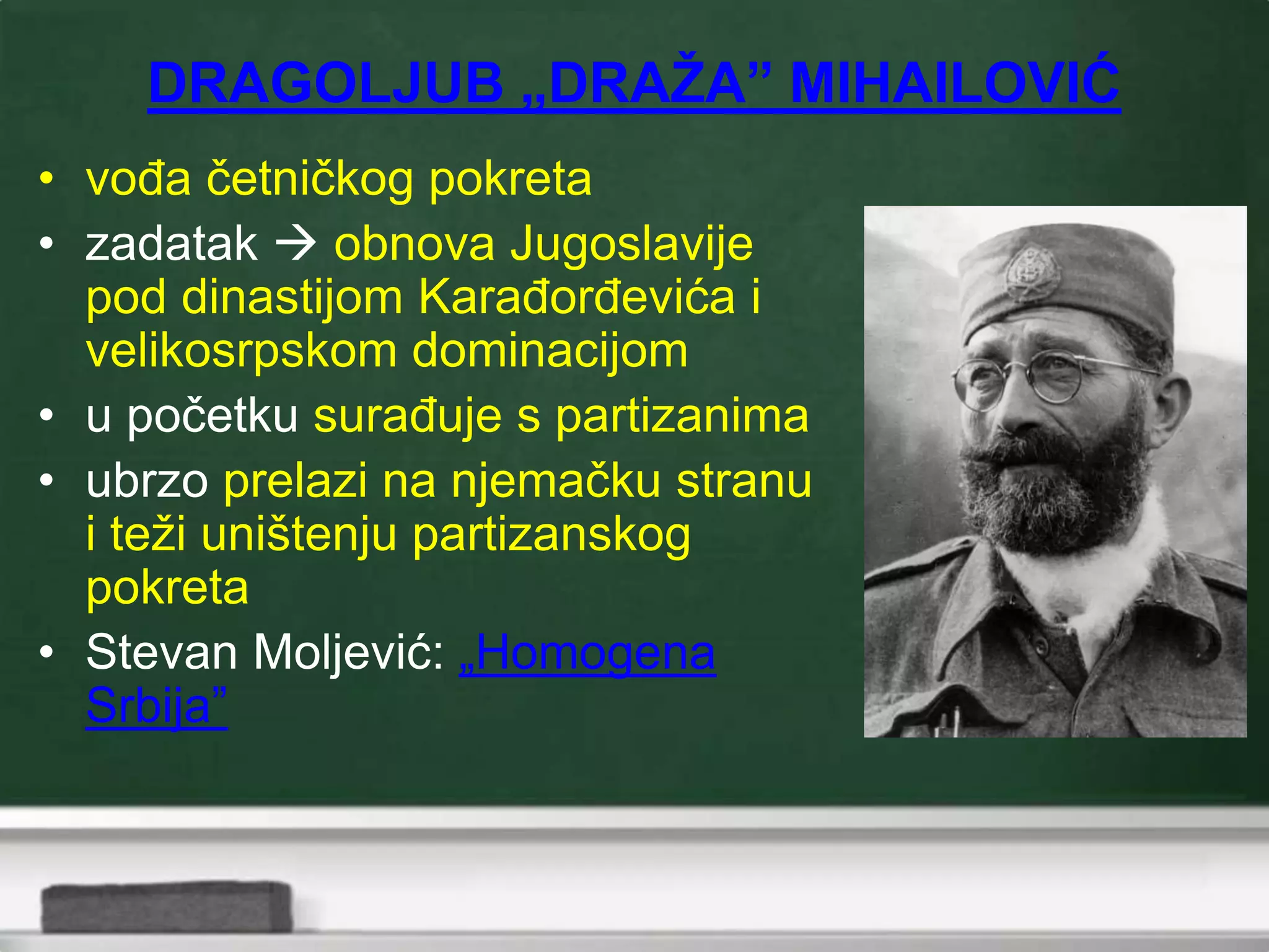 DRAGOLJUB „DRAŽA” MIHAILOVIĆ
• vođa četničkog pokreta
• zadatak  obnova Jugoslavije
pod dinastijom Karađorđevića i
velikosrpskom dominacijom
• u početku surađuje s partizanima
• ubrzo prelazi na njemačku stranu
i teži uništenju partizanskog
pokreta
• Stevan Moljević: „Homogena
Srbija”
 