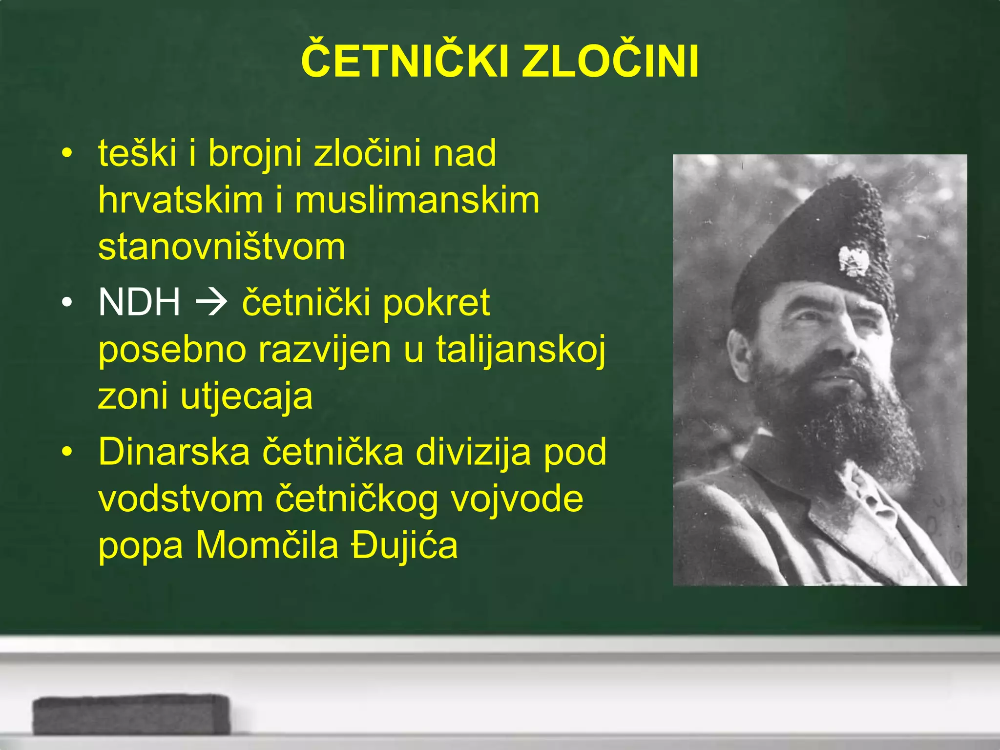 ČETNIČKI ZLOČINI
• teški i brojni zločini nad
hrvatskim i muslimanskim
stanovništvom
• NDH  četnički pokret
posebno razvijen u talijanskoj
zoni utjecaja
• Dinarska četnička divizija pod
vodstvom četničkog vojvode
popa Momčila Đujića
 