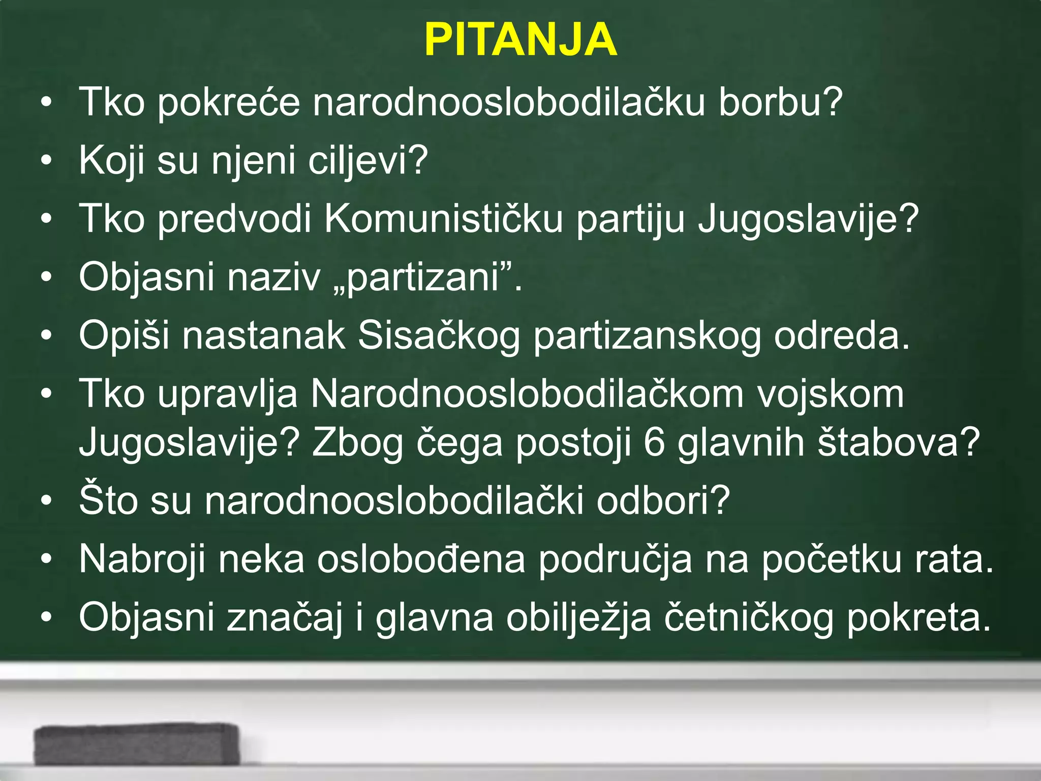 PITANJA
• Tko pokreće narodnooslobodilačku borbu?
• Koji su njeni ciljevi?
• Tko predvodi Komunističku partiju Jugoslavije?
• Objasni naziv „partizani”.
• Opiši nastanak Sisačkog partizanskog odreda.
• Tko upravlja Narodnooslobodilačkom vojskom
Jugoslavije? Zbog čega postoji 6 glavnih štabova?
• Što su narodnooslobodilački odbori?
• Nabroji neka oslobođena područja na početku rata.
• Objasni značaj i glavna obilježja četničkog pokreta.
 
