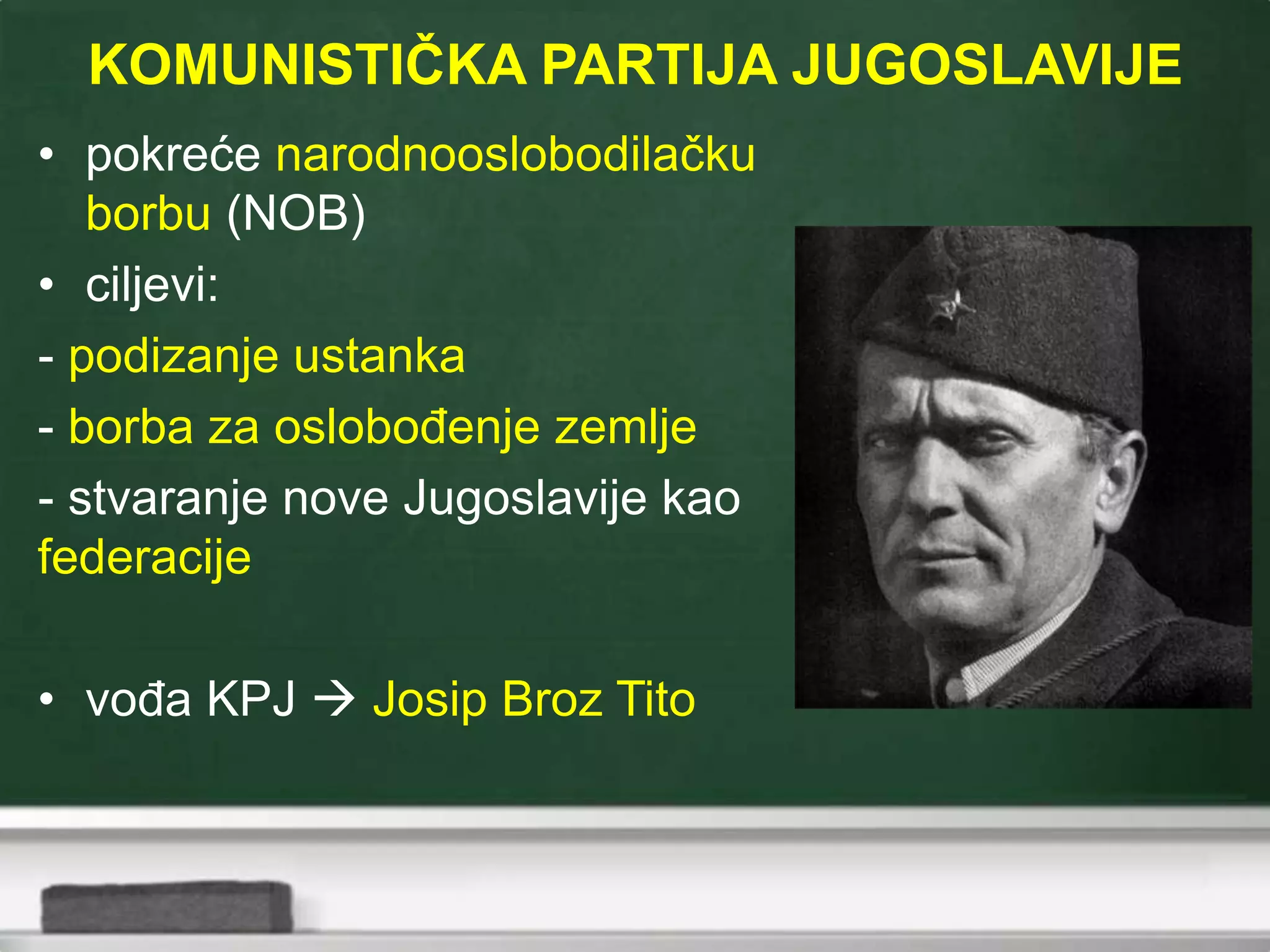 KOMUNISTIČKA PARTIJA JUGOSLAVIJE
• pokreće narodnooslobodilačku
borbu (NOB)
• ciljevi:
- podizanje ustanka
- borba za oslobođenje zemlje
- stvaranje nove Jugoslavije kao
federacije
• vođa KPJ  Josip Broz Tito
 