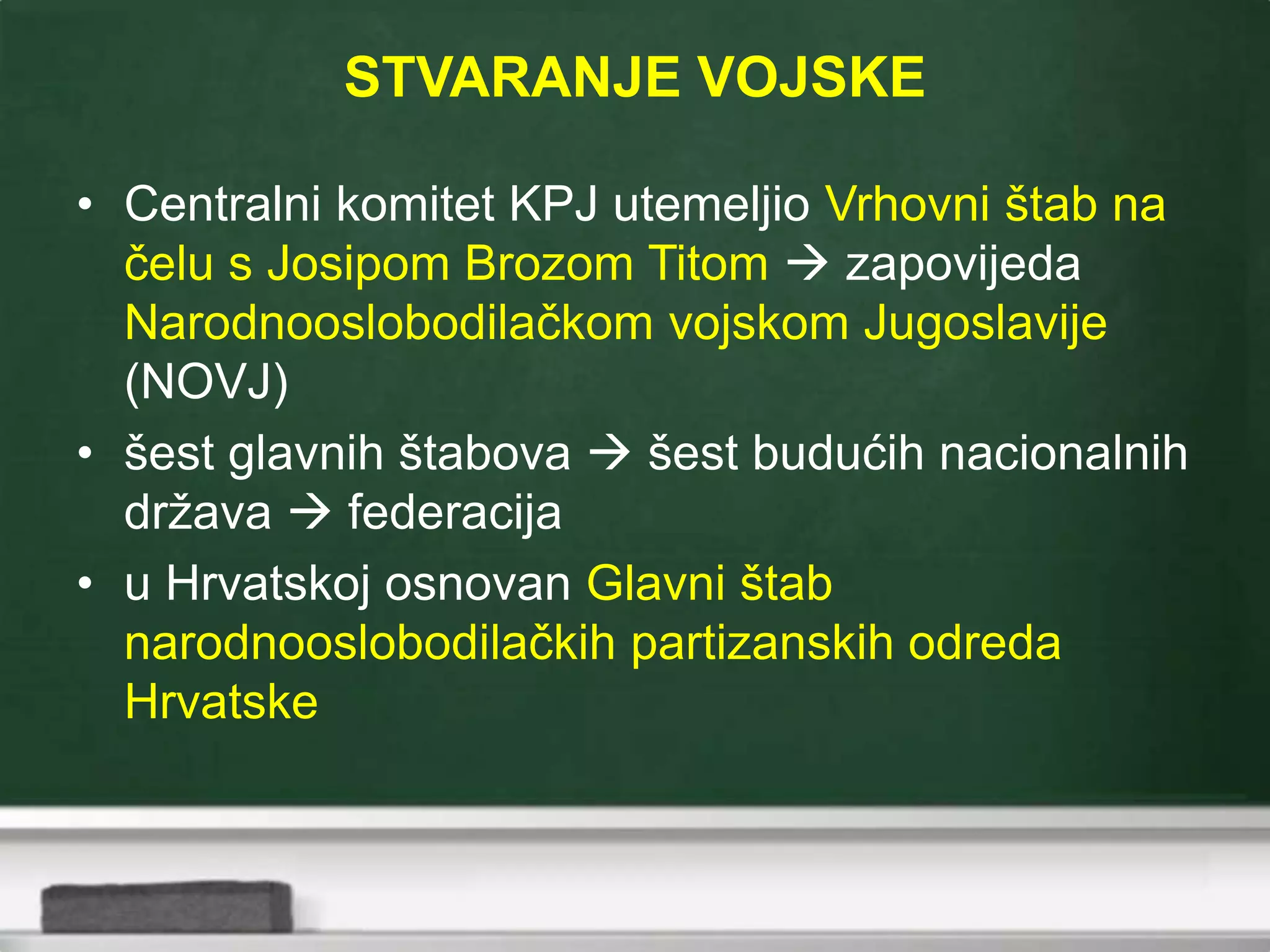 STVARANJE VOJSKE
• Centralni komitet KPJ utemeljio Vrhovni štab na
čelu s Josipom Brozom Titom  zapovijeda
Narodnooslobodilačkom vojskom Jugoslavije
(NOVJ)
• šest glavnih štabova  šest budućih nacionalnih
država  federacija
• u Hrvatskoj osnovan Glavni štab
narodnooslobodilačkih partizanskih odreda
Hrvatske
 
