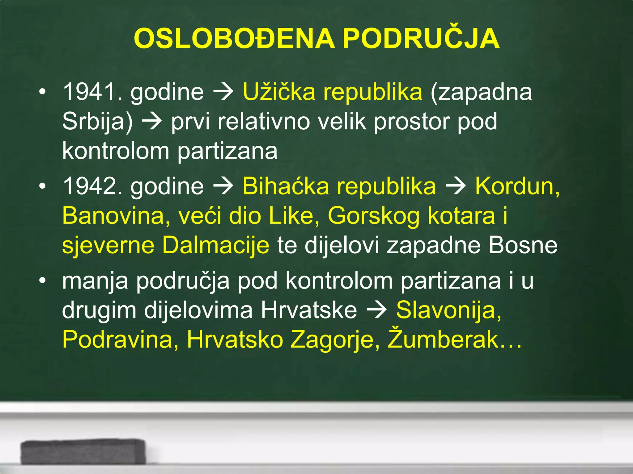 OSLOBOĐENA PODRUČJA
• 1941. godine  Užička republika (zapadna
Srbija)  prvi relativno velik prostor pod
kontrolom partizana
• 1942. godine  Bihaćka republika  Kordun,
Banovina, veći dio Like, Gorskog kotara i
sjeverne Dalmacije te dijelovi zapadne Bosne
• manja područja pod kontrolom partizana i u
drugim dijelovima Hrvatske  Slavonija,
Podravina, Hrvatsko Zagorje, Žumberak…
 