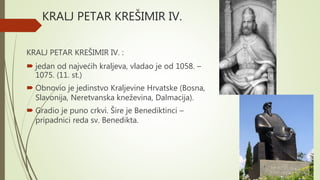 KRALJ PETAR KREŠIMIR IV.
KRALJ PETAR KREŠIMIR IV. :
 jedan od najvećih kraljeva, vladao je od 1058. –
1075. (11. st.)
 Obnovio je jedinstvo Kraljevine Hrvatske (Bosna,
Slavonija, Neretvanska kneževina, Dalmacija).
 Gradio je puno crkvi. Šire je Benediktinci –
pripadnici reda sv. Benedikta.
 