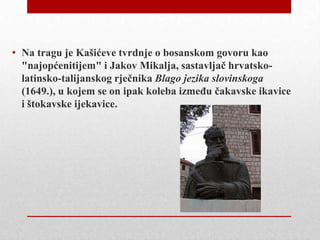 • Na tragu je Kašićeve tvrdnje o bosanskom govoru kao
"najopćenitijem" i Jakov Mikalja, sastavljač hrvatskolatinsko-talijanskog rječnika Blago jezika slovinskoga
(1649.), u kojem se on ipak koleba izmeĎu čakavske ikavice
i štokavske ijekavice.

 