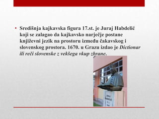 • Središnja kajkavska figura 17.st. je Juraj Habdelić
koji se zalagao da kajkavsko narječje postane
književni jezik na prostoru izmeĎu čakavskog i
slovenskog prostora. 1670. u Grazu izdao je Dictionar
ili reči slovenske z vekšega vkup zbrane.

 