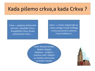 Kada pišemo crkva,a kada Crkva ?
Crkva – zajednica kršćanskih
vjernika : Katolička Crkva,
Evangelička Crkva, Ruska
pravoslavna Crkva ...
crkva – u nazivu bogomolje pr.
crkva svetoga Franje Asiškoga
( crkva posvećena svetomu
Franji Asiškomu )
sveta Terezija Avilska,
blaženi Alojzije
Stepinac – pridjevi i
imenice sveti i blaženi
uz vlastita imena pišu
se malim slovom
 