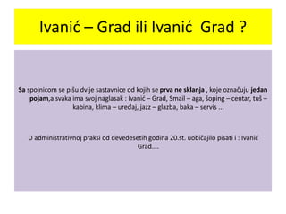 Sa spojnicom se pišu dvije sastavnice od kojih se prva ne sklanja , koje označuju jedan
pojam,a svaka ima svoj naglasak : Ivanić – Grad, Smail – aga, šoping – centar, tuš –
kabina, klima – uređaj, jazz – glazba, baka – servis ...
U administrativnoj praksi od devedesetih godina 20.st. uobičajilo pisati i : Ivanić
Grad....
Ivanić – Grad ili Ivanić Grad ?
 