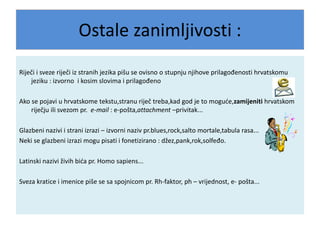 Ostale zanimljivosti :
Riječi i sveze riječi iz stranih jezika pišu se ovisno o stupnju njihove prilagođenosti hrvatskomu
jeziku : izvorno i kosim slovima i prilagođeno
Ako se pojavi u hrvatskome tekstu,stranu riječ treba,kad god je to moguće,zamijeniti hrvatskom
riječju ili svezom pr. e-mail : e-pošta,attachment –privitak...
Glazbeni nazivi i strani izrazi – izvorni naziv pr.blues,rock,salto mortale,tabula rasa...
Neki se glazbeni izrazi mogu pisati i fonetizirano : džez,pank,rok,solfeđo.
Latinski nazivi živih bića pr. Homo sapiens...
Sveza kratice i imenice piše se sa spojnicom pr. Rh-faktor, ph – vrijednost, e- pošta...
 