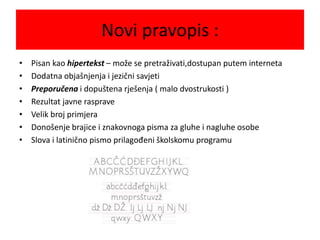 Novi pravopis :
• Pisan kao hipertekst – može se pretraživati,dostupan putem interneta
• Dodatna objašnjenja i jezični savjeti
• Preporučena i dopuštena rješenja ( malo dvostrukosti )
• Rezultat javne rasprave
• Velik broj primjera
• Donošenje brajice i znakovnoga pisma za gluhe i nagluhe osobe
• Slova i latinično pismo prilagođeni školskomu programu
 