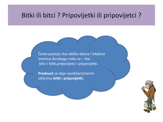 Bitki ili bitci ? Pripovijetki ili pripovijetci ?
Često postoje dva oblika dativa i lokativa
imenica ženskoga roda na – tka :
bitci i bitki,pripovijetci i pripovijetki.
Prednost se daje nesibilariziranim
oblicima bitki i pripovijetki.
 