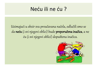 Neću ili ne ću ?
Uzimajući u obzir sva proučavana načela, odlučili smo se
da neću (i svi njegovi oblici) bude preporučena inačica, a ne
ću (i svi njegovi oblici) dopuštena inačica.
 