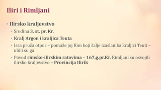 Iliri i Rimljani
• Ilirsko kraljevstvo
• Sredina 3. st. pr. Kr.
• Kralj Argon i kraljica Teuta
• Issa pruža otpor – pomaže joj Rim koji šalje izaslanika kraljici Teuti –
ubili su ga
• Povod rimsko-ilirskim ratovima – 167.g.pr.Kr. Rimljani su osvojili
ilirsko kraljevstvo – Provincija Ilirik
 