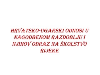 HRVATSKO-UGARSKI ODNOSI U
NAGODBENOM RAZDOBLJU I
NJIHOV ODRAZ NA ŠKOLSTVO
RIJEKE
 