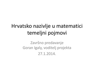 Hrvatsko nazivlje u matematici
temeljni pojmovi
Završno predavanje
Goran Igaly, voditelj projekta
27.1.2014.

 