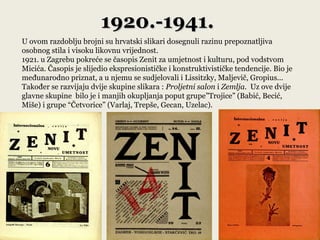 1920.-1941.
U ovom razdoblju brojni su hrvatski slikari dosegnuli razinu prepoznatljiva
osobnog stila i visoku likovnu vrijednost.
1921. u Zagrebu pokreće se časopis Zenit za umjetnost i kulturu, pod vodstvom
Micića. Časopis je slijedio ekspresionističke i konstruktivističke tendencije. Bio je
međunarodno priznat, a u njemu se sudjelovali i Lissitzky, Maljevič, Gropius...
Također se razvijaju dvije skupine slikara : Proljetni salon i Zemlja. Uz ove dvije
glavne skupine bilo je i manjih okupljanja poput grupe”Trojice” (Babić, Becić,
Miše) i grupe “Četvorice” (Varlaj, Trepše, Gecan, Uzelac).
 