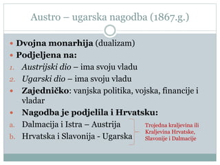 Austro – ugarska nagodba (1867.g.)
 Dvojna monarhija (dualizam)
 Podjeljena na:
1. Austrijski dio – ima svoju vladu
2. Ugarski dio – ima svoju vladu
 Zajedničko: vanjska politika, vojska, financije i
vladar
 Nagodba je podjelila i Hrvatsku:
a. Dalmacija i Istra – Austrija
b. Hrvatska i Slavonija - Ugarska
Trojedna kraljevina ili
Kraljevina Hrvatske,
Slavonije i Dalmacije
 