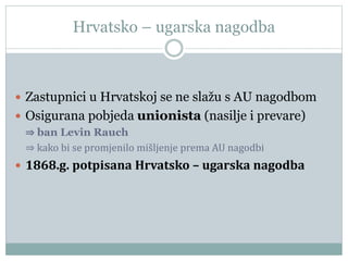 Hrvatsko – ugarska nagodba
 Zastupnici u Hrvatskoj se ne slažu s AU nagodbom
 Osigurana pobjeda unionista (nasilje i prevare)
⇒ ban Levin Rauch
⇒ kako bi se promjenilo mišljenje prema AU nagodbi
 1868.g. potpisana Hrvatsko – ugarska nagodba
 