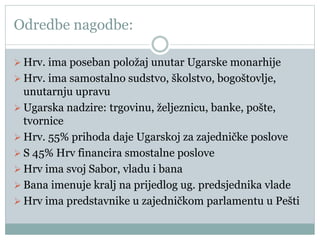 Odredbe nagodbe:
 Hrv. ima poseban položaj unutar Ugarske monarhije
 Hrv. ima samostalno sudstvo, školstvo, bogoštovlje,
unutarnju upravu
 Ugarska nadzire: trgovinu, željeznicu, banke, pošte,
tvornice
 Hrv. 55% prihoda daje Ugarskoj za zajedničke poslove
 S 45% Hrv financira smostalne poslove
 Hrv ima svoj Sabor, vladu i bana
 Bana imenuje kralj na prijedlog ug. predsjednika vlade
 Hrv ima predstavnike u zajedničkom parlamentu u Pešti
 