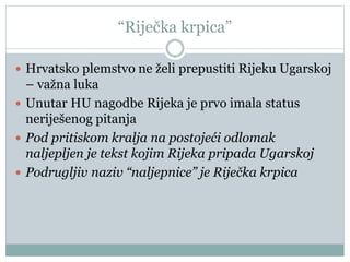 “Riječka krpica”
 Hrvatsko plemstvo ne želi prepustiti Rijeku Ugarskoj
– važna luka
 Unutar HU nagodbe Rijeka je prvo imala status
neriješenog pitanja
 Pod pritiskom kralja na postojeći odlomak
naljepljen je tekst kojim Rijeka pripada Ugarskoj
 Podrugljiv naziv “naljepnice” je Riječka krpica
 