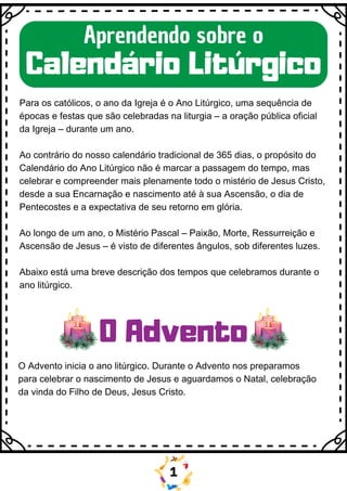 Aprendendo sobre o
Calendário Litúrgico
Para os católicos, o ano da Igreja é o Ano Litúrgico, uma sequência de
épocas e festas que são celebradas na liturgia – a oração pública oficial
da Igreja – durante um ano.
Ao contrário do nosso calendário tradicional de 365 dias, o propósito do
Calendário do Ano Litúrgico não é marcar a passagem do tempo, mas
celebrar e compreender mais plenamente todo o mistério de Jesus Cristo,
desde a sua Encarnação e nascimento até à sua Ascensão, o dia de
Pentecostes e a expectativa de seu retorno em glória.
Ao longo de um ano, o Mistério Pascal – Paixão, Morte, Ressurreição e
Ascensão de Jesus – é visto de diferentes ângulos, sob diferentes luzes.
Abaixo está uma breve descrição dos tempos que celebramos durante o
ano litúrgico.
O Advento inicia o ano litúrgico. Durante o Advento nos preparamos
para celebrar o nascimento de Jesus e aguardamos o Natal, celebração
da vinda do Filho de Deus, Jesus Cristo.
O Advento
1
 