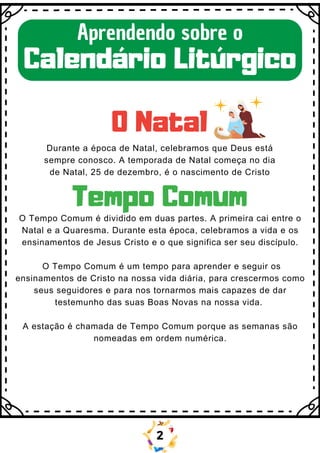 O Natal
Aprendendo sobre o
Calendário Litúrgico
Durante a época de Natal, celebramos que Deus está
sempre conosco. A temporada de Natal começa no dia
de Natal, 25 de dezembro, é o nascimento de Cristo
Tempo Comum
O Tempo Comum é dividido em duas partes. A primeira cai entre o
Natal e a Quaresma. Durante esta época, celebramos a vida e os
ensinamentos de Jesus Cristo e o que significa ser seu discípulo.
O Tempo Comum é um tempo para aprender e seguir os
ensinamentos de Cristo na nossa vida diária, para crescermos como
seus seguidores e para nos tornarmos mais capazes de dar
testemunho das suas Boas Novas na nossa vida.
A estação é chamada de Tempo Comum porque as semanas são
nomeadas em ordem numérica.
2
 