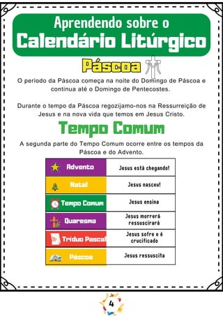 Advento
Natal
Tempo Comum
Quaresma
Tríduo Pascal
Páscoa
Jesus está chegando!
Jesus nasceu!
Jesus ensina
Jesus morrerá
ressuscirará
Jesus sofre e é
crucificado
Jesus ressuscita
A segunda parte do Tempo Comum ocorre entre os tempos da
Páscoa e do Advento.
Páscoa
Páscoa
Aprendendo sobre o
Calendário Litúrgico
O período da Páscoa começa na noite do Domingo de Páscoa e
continua até o Domingo de Pentecostes.
Durante o tempo da Páscoa regozijamo-nos na Ressurreição de
Jesus e na nova vida que temos em Jesus Cristo.
Tempo Comum
4
 