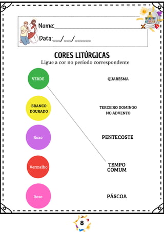 Nome:
Data:___/___/______
Ligue a cor no período correspondente
VERDE
Roxo
Vermelho
Rosa
QUARESMA
TERCEIRO DOMINGO
NO ADVENTO
PENTECOSTE
TEMPO
COMUM
PÁSCOA
BRANCO
DOURADO
CORES LITÚRGICAS
8
 