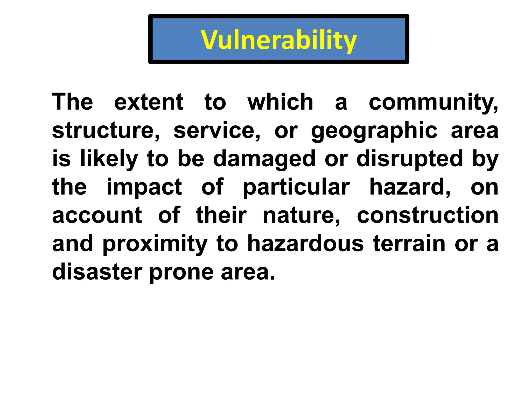 Vulnerability
The extent to which a community,
structure, service, or geographic area
is likely to be damaged or disrupted by
the impact of particular hazard, on
account of their nature, construction
and proximity to hazardous terrain or a
disaster prone area.

 