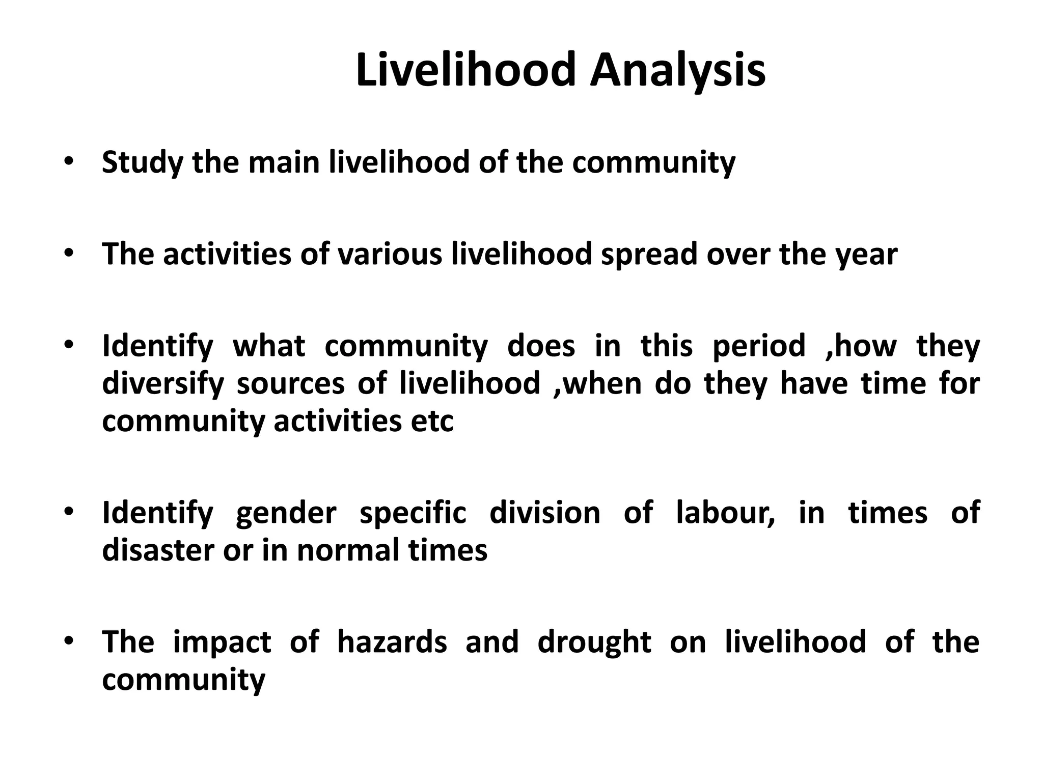 Livelihood Analysis
• Study the main livelihood of the community

• The activities of various livelihood spread over the year
• Identify what community does in this period ,how they
diversify sources of livelihood ,when do they have time for
community activities etc
• Identify gender specific division of labour, in times of
disaster or in normal times
• The impact of hazards and drought on livelihood of the
community

 