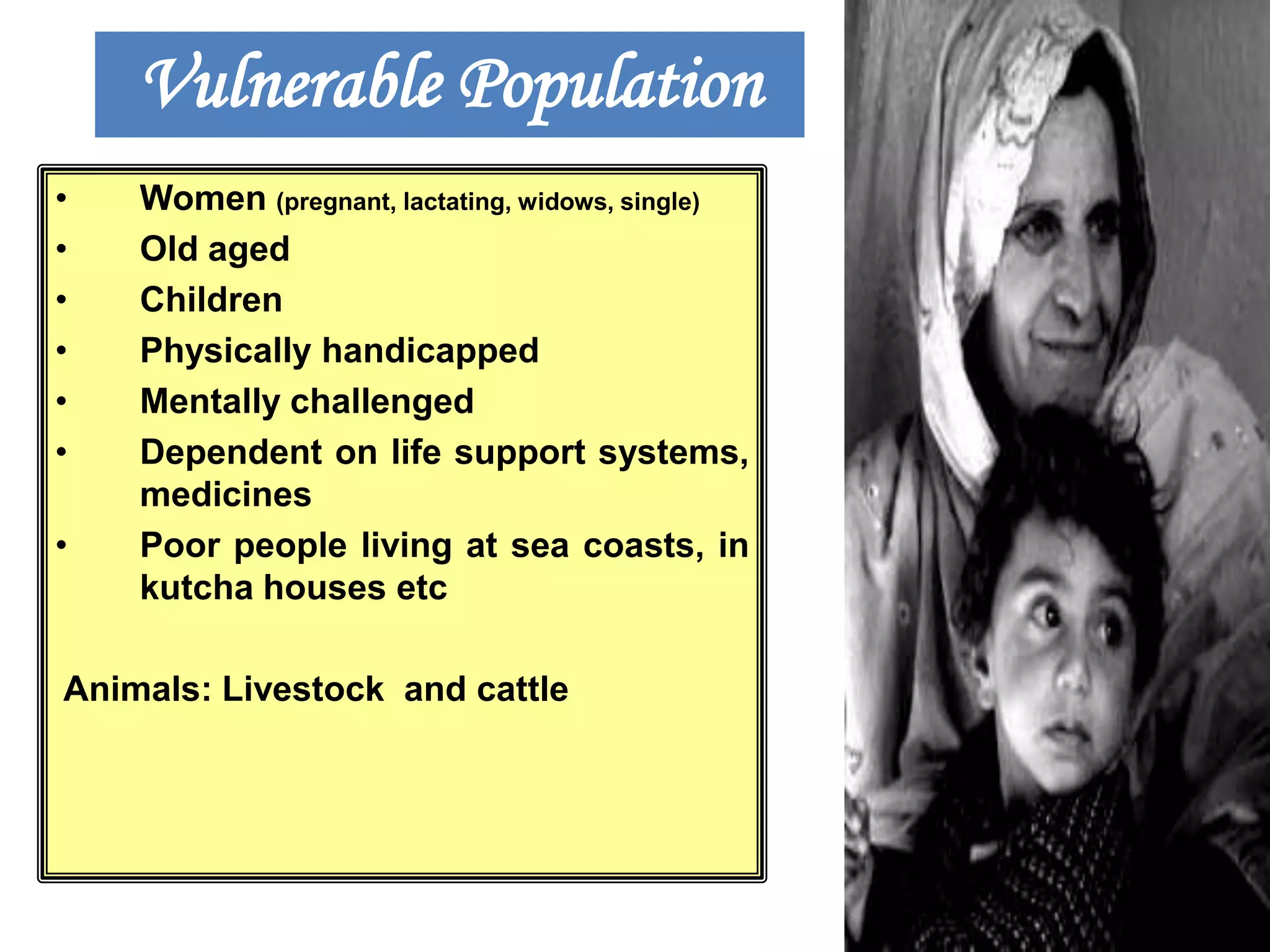 Vulnerable Population
•
•
•
•
•
•

•

Women (pregnant, lactating, widows, single)
Old aged
Children
Physically handicapped
Mentally challenged
Dependent on life support systems,
medicines
Poor people living at sea coasts, in
kutcha houses etc

Animals: Livestock and cattle

 