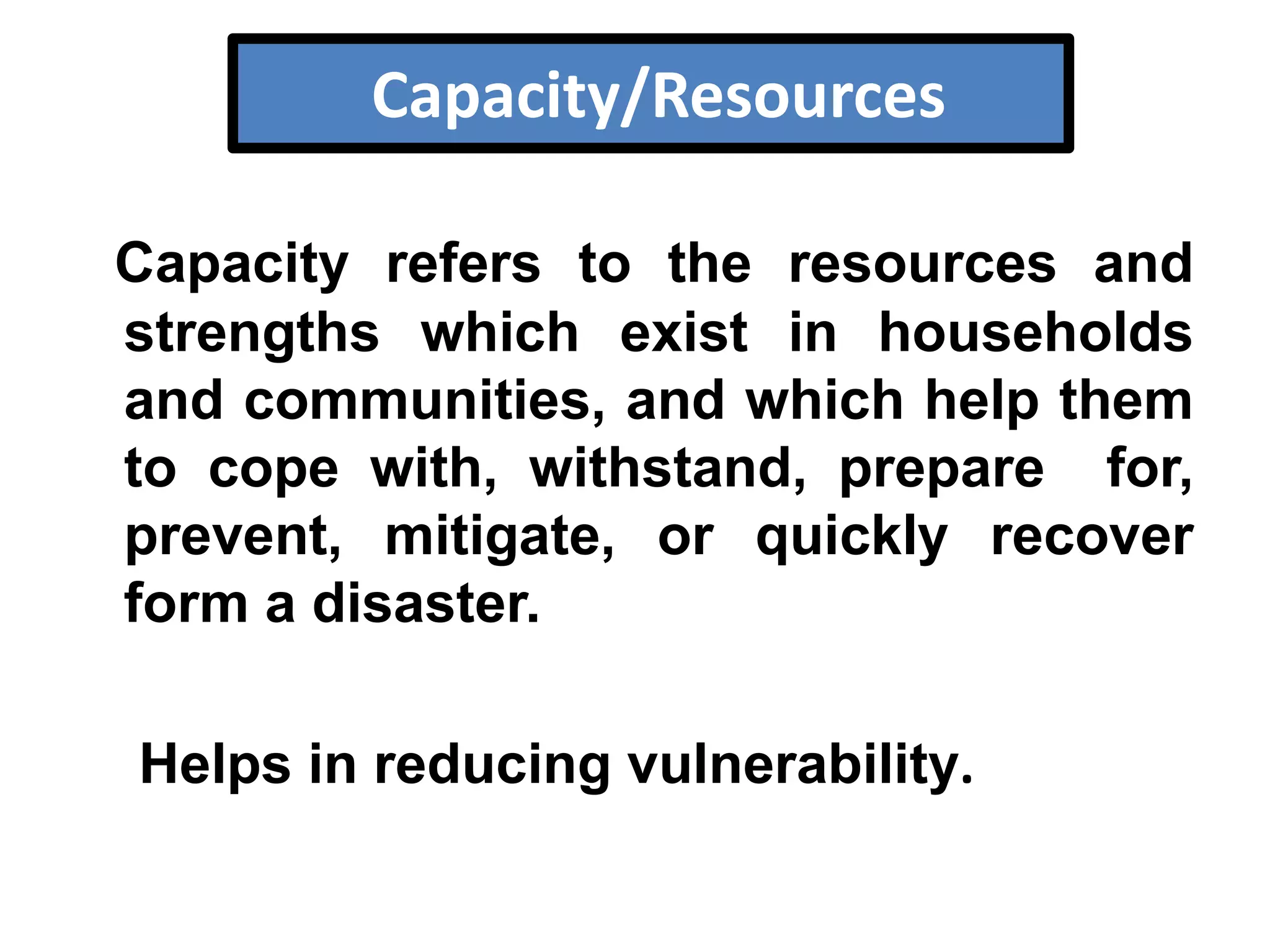 Capacity/Resources
Capacity refers to the resources and
strengths which exist in households
and communities, and which help them
to cope with, withstand, prepare for,
prevent, mitigate, or quickly recover
form a disaster.

Helps in reducing vulnerability.

 