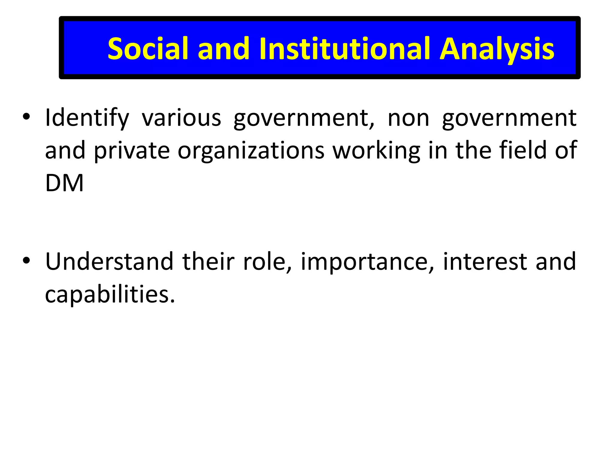 Social and Institutional Analysis
• Identify various government, non government
and private organizations working in the field of
DM

• Understand their role, importance, interest and
capabilities.

 