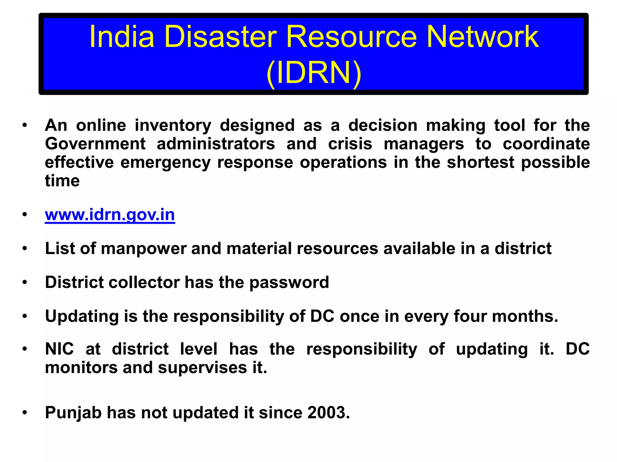 India Disaster Resource Network
(IDRN)
• An online inventory designed as a decision making tool for the
Government administrators and crisis managers to coordinate
effective emergency response operations in the shortest possible
time
• www.idrn.gov.in
• List of manpower and material resources available in a district
• District collector has the password
• Updating is the responsibility of DC once in every four months.
• NIC at district level has the responsibility of updating it. DC
monitors and supervises it.
• Punjab has not updated it since 2003.

 