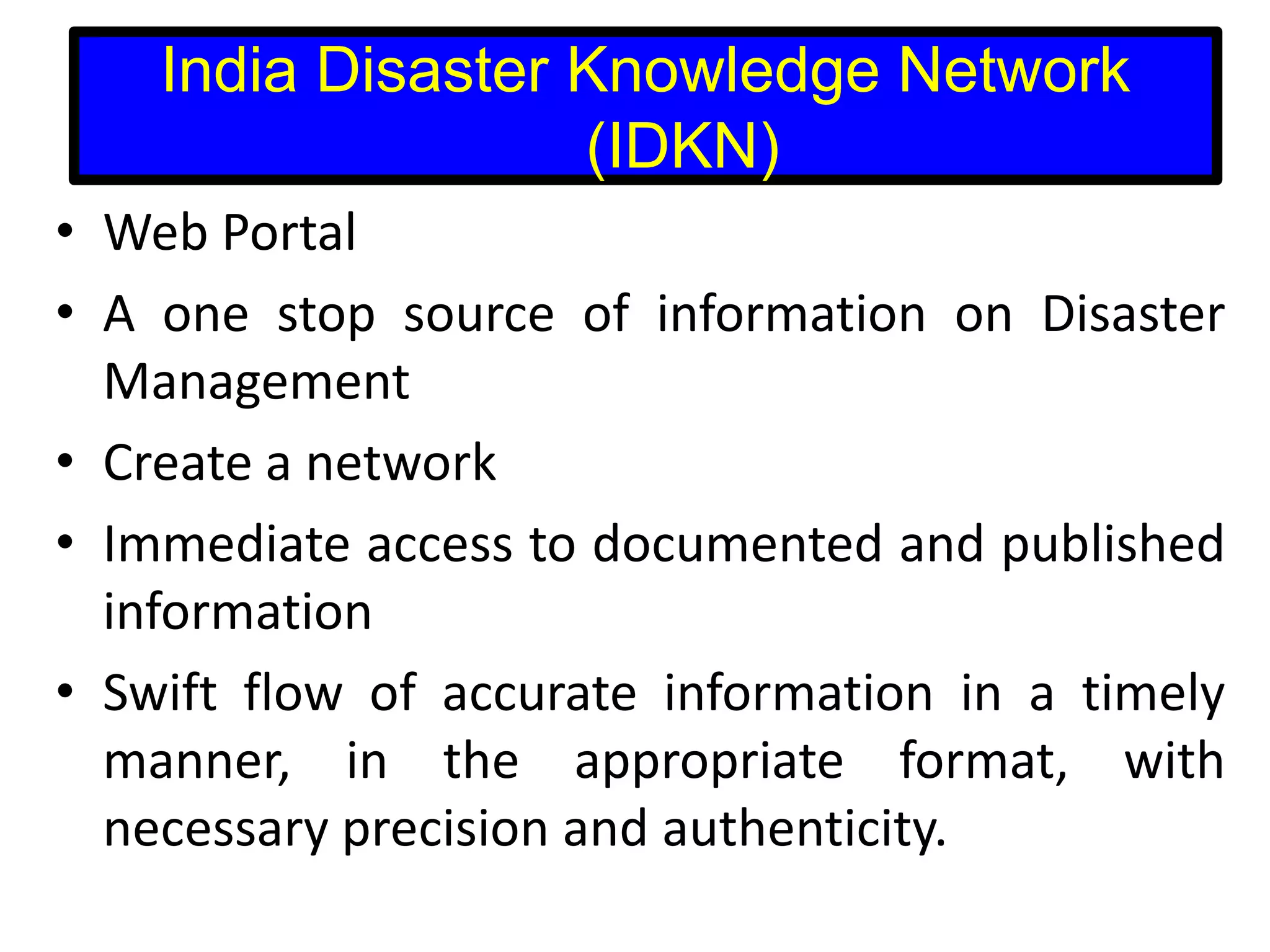 India Disaster Knowledge Network
(IDKN)
• Web Portal
• A one stop source of information on Disaster
Management
• Create a network
• Immediate access to documented and published
information
• Swift flow of accurate information in a timely
manner, in the appropriate format, with
necessary precision and authenticity.

 