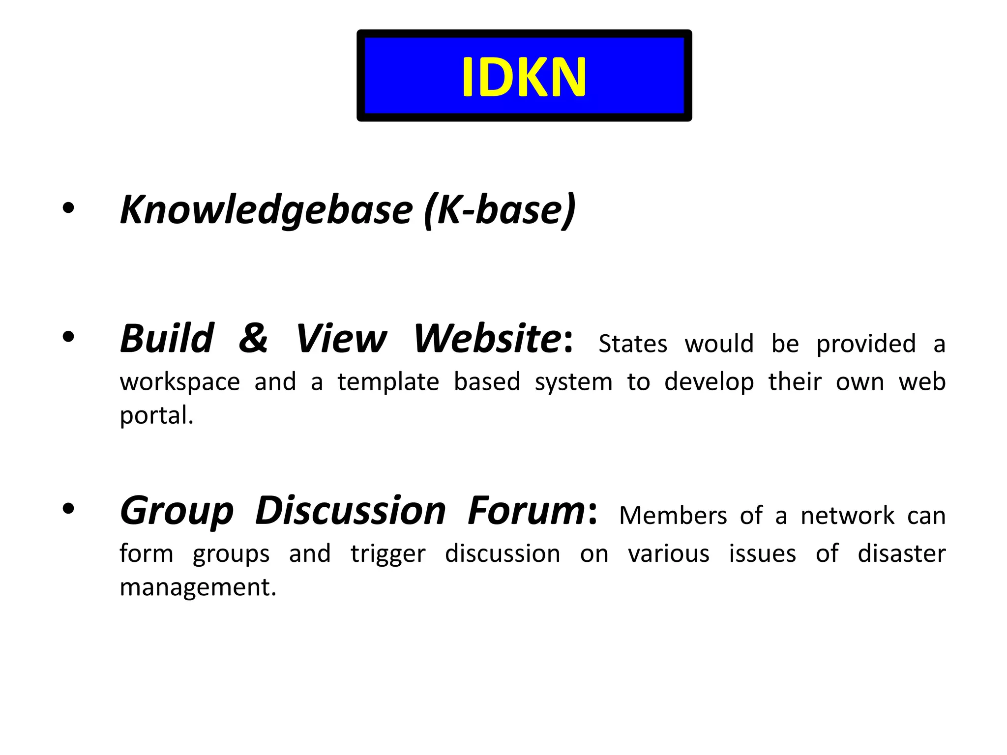 IDKN
• Knowledgebase (K-base)
• Build & View Website:

States would be provided a
workspace and a template based system to develop their own web
portal.

• Group Discussion Forum:

Members of a network can
form groups and trigger discussion on various issues of disaster
management.

 