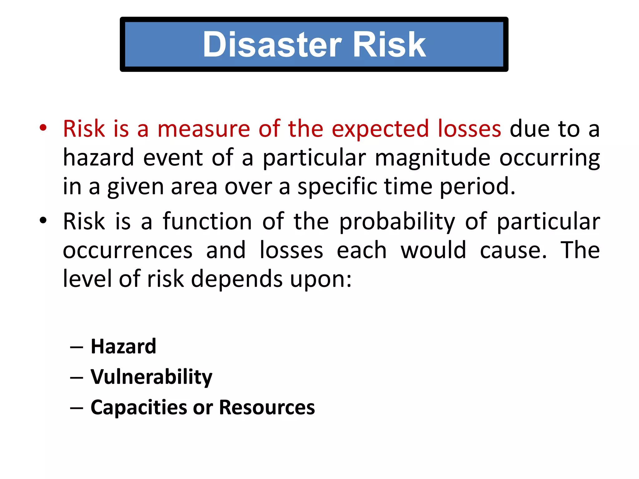 Disaster Risk
• Risk is a measure of the expected losses due to a
hazard event of a particular magnitude occurring
in a given area over a specific time period.
• Risk is a function of the probability of particular
occurrences and losses each would cause. The
level of risk depends upon:
– Hazard
– Vulnerability
– Capacities or Resources

 